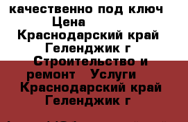 качественно под ключ  › Цена ­ 2 500 - Краснодарский край, Геленджик г. Строительство и ремонт » Услуги   . Краснодарский край,Геленджик г.